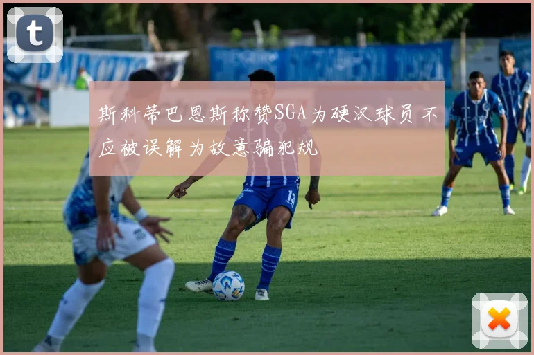斯科蒂巴恩斯称赞SGA为硬汉球员不应被误解为故意骗犯规