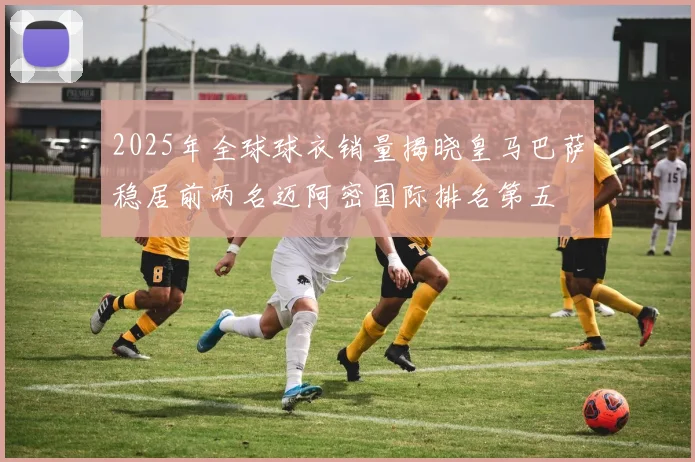 2025年全球球衣销量揭晓皇马巴萨稳居前两名迈阿密国际排名第五