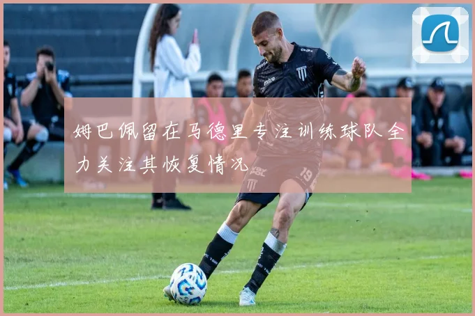 姆巴佩留在马德里专注训练球队全力关注其恢复情况