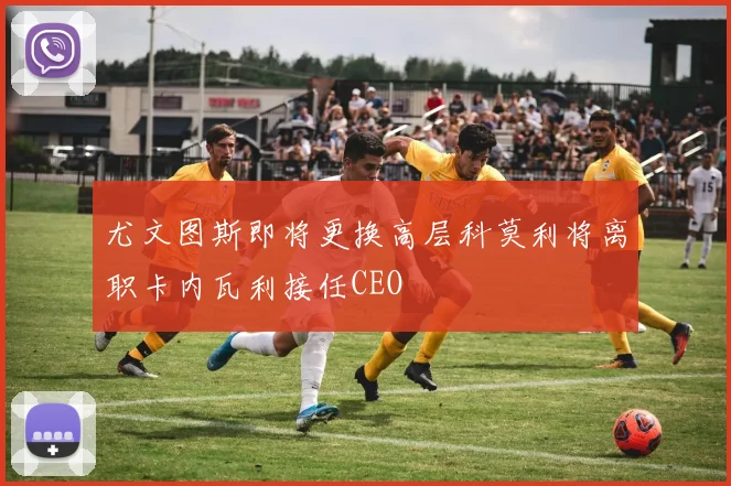 尤文图斯即将更换高层科莫利将离职卡内瓦利接任CEO
