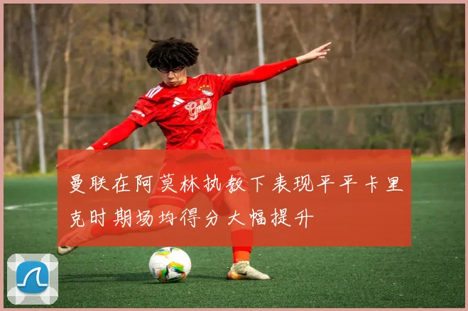 曼联在阿莫林执教下表现平平卡里克时期场均得分大幅提升