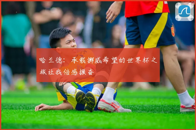 哈兰德：承载挪威希望的世界杯之旅让我倍感振奋