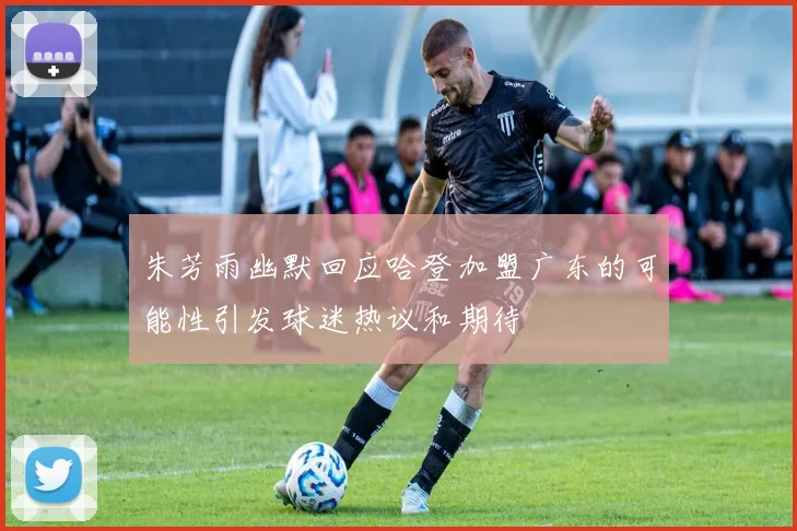 朱芳雨幽默回应哈登加盟广东的可能性引发球迷热议和期待