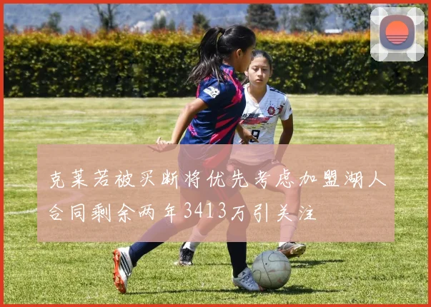 克莱若被买断将优先考虑加盟湖人合同剩余两年3413万引关注