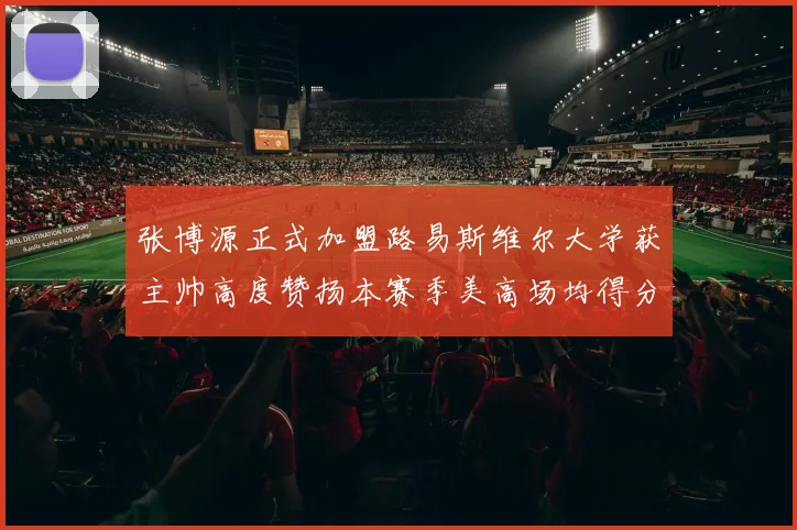 张博源正式加盟路易斯维尔大学获主帅高度赞扬本赛季美高场均得分达到202分