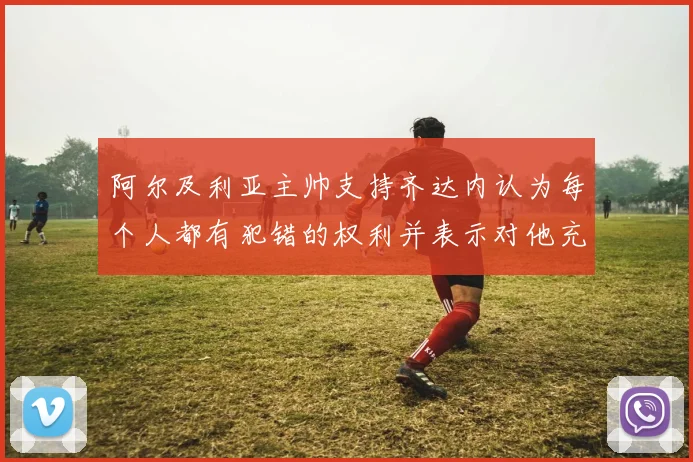 阿尔及利亚主帅支持齐达内认为每个人都有犯错的权利并表示对他充满信心