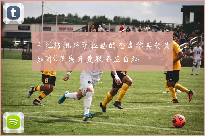卡拉格批评萨拉赫的态度称其行为如同C罗离开曼联不应自私